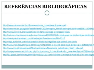 http://www.valcann.com/publicacoes/riscos_conceitosaplicacoes.pdf
http://www.ces.uc.pt/aigaion/attachments/O%20colapso_RubiaSantos.pdf-db48caa580811194f7d7
http://www.zun.com.br/deslizamento-de-terras-causas-e-consequencias/
http://colunas.revistaepoca.globo.com/planeta/2009/03/30/lei-pode-agravar-enchentes-e-deslizame
http://www.paracatunews.com.br/index.php?section=item&id=2312
http://veja.abril.com.br/noticia/brasil/as-maiores-tragedias-dos-ultimos-tres-anos
http://www.mundosustentavel.com.br/2012/12/brasil-e-o-sexto-pais-mais-afetado-por-catastrofes-n
http://www.icjp.pt/sites/default/files/publicacoes/files/ebook_catastrofes_final1_isbn.pdf
http://redpgv.coppe.ufrj.br/index.php?option=com_docman&task=doc_download&gid=676&Itemid=
http://g1.globo.com/rio-de-janeiro/noticia/2012/01/chuva-deixa-3-mortos-e-mais-de-3-mil-desalojad
REFERÊNCIAS BIBLIOGRÁFICAS
 