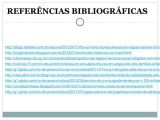 http://blogs.estadao.com.br/arquivo/2012/01/13/ha-um-ano-chuvas-arrasavam-regiao-serrana-do-ri
http://biogilmendes.blogspot.com.br/2012/01/enchentes-historicas-no-brasil.html
http://ultimosegundo.ig.com.br/brasil/rj/desabrigados+da+regiao+serrana+serao+alojados+em+ten
http://noticias.r7.com/rio-de-janeiro/noticias/um-ano-apos-chuvas-em-angra-dos-reis-familias-ainda
http://g1.globo.com/rio-de-janeiro/chuvas-no-rj/noticia/2011/01/no-g1-atingidos-pela-chuva-no-rj-ma
http://veja.abril.com.br/blog/veja-acompanha/a-tragedia-das-enchentes/rede-de-solidariedade-em-a
http://g1.globo.com/rio-de-janeiro/noticia/2013/02/servidor-do-rj-e-suspeito-de-desviar-r-125-milhao
http://jornalsportnews.blogspot.com.br/2012/01/cabral-promete-casas-na-serra-enquanto.html
http://g1.globo.com/rio-de-janeiro/noticia/2011/07/regiao-serrana-do-rj-ganhara-sirenes-de-alerta-pa
REFERÊNCIAS BIBLIOGRÁFICAS
 