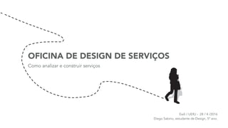 OFICINA DE DESIGN DE SERVIÇOS
Como analizar e construir serviços
Esdi / UERJ - 28 / 4 /2016 
Diego Sabino, estudante de Design, 5º ano.
 