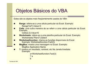 Objetos Básicos do VBA
        Estes ã
        E t são os objetos mais f ü t
                    bj t     i freqüentemente usados d VBA
                                           t     d do VBA:

                   Range: refere-se a uma célula particular do Excel. Exemplo:
                      Range( a2 ).Value=3
                      Range("a2") Value=3
                   Cells: uma outra maneira de se referir a uma célula particular do Excel.
                   Exemplo:
                      Cells(2,2).Value 6
                      Cells(2,2).Value=6
                   Worksheets: refere-se a uma planilha particular do Excel. Exemplo:
                      Worksheets(“Plan3").Select
                   Worksheetfunction: chama as funções disponíveis do Excel.
                                                      ç       p
                      Exemplo: Worksheetfunction.Fact(3)
                   MsgBox: mostra uma mensagem no Excel. Exemplo:
                      MsgBox Application.Name
                   ?:
                   ? mostra um resultado, variável, etc N J
                          t          lt d    iá l t Na Janela I di t
                                                                l Imediata.
                      Exemplo:
                               a=Worksheetfunction.Fact(3)
                               ?a
                               6
Tutoriais de VBA
 