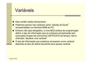 Variáveis

             Elas contêm dados temporários
             Podemos pensar nas variáveis como “células do Excel
                                                    células   Excel”
             armazenaddas na memória RAM do PC
             Embora não seja obrigatório, é uma BOA prática de programação
             definir o tipo de informação que as variáveis armazenarão (em
             execuções longas ela economiza UM POUCO de tempo). Isto é
             chamado “declarar uma variável”
             O tipo de informação que podemos armazenar numa variável
             depende do tipo de dados escolhido para aquela variável




Tutoriais de VBA
 