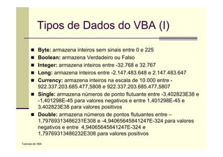 Tipos de Dados do VBA (I)

             Byte: armazena inteiros sem sinais entre 0 e 225
             Boolean: armazena Verdadeiro ou Falso
             Integer: armazena inteiros entre -32.768 e 32.767
             Long: armazena inteiros entre -2.147.483.648 e 2.147.483.647
             Currency: armazena i t i
             C                    inteiros na escala d 10 000 entre -
                                                   l de 10.000 t
             922.337.203.685.477,5808 e 922.337.203.685.477,5807
             Single: armazena números de ponto flutuante entre -3,402823E38 e
                 g                          p                     ,
             -1,401298E-45 para valores negativos e entre 1,401298E-45 e
             3,402823E38 para valores positivos
             Double: armazena números de pontos flutuantes entre –
             1,79769313486231E308 e -4,94065645841247E-324 para valores
             negativos e entre 4,94065645841247E-324 e
             1,79769313486232E308
             1 79769313486232E308 para valores positivos
                                              l        iti
Tutoriais de VBA
 