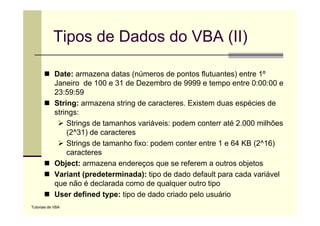 Tipos de Dados do VBA (II)

             Date: armazena datas (números de pontos flutuantes) entre 1º
             Janeiro de 100 e 31 de Dezembro de 9999 e tempo entre 0:00:00 e
             23:59:59
             String: armazena string de caracteres. Existem duas espécies de
             strings:
                 Strings de tamanhos variáveis: podem conterr até 2.000 milhões
                 (2^31) de caracteres
                 Strings de tamanho fixo: podem conter entre 1 e 64 KB (2^16)
                 caracteres
             Object: armazena endereços que se referem a outros objetos
             Variant (predeterminada): tipo de dado default para cada variável
             que não é declarada como de qualquer outro tipo
             User defined type: tipo de dado criado pelo usuário
Tutoriais de VBA
 