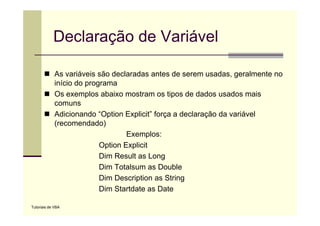 Declaração de Variável

             As variáveis são declaradas antes de serem usadas, geralmente no
             início do programa
             Os exemplos abaixo mostram os tipos de dados usados mais
             comuns
             Adicionando “Option Explicit força a declaração da variável
                           Option Explicit”
             (recomendado)
                                   Exemplos:
                           Option Explicit
                           Dim Result as Long
                           Dim Totalsum as D bl
                           Di T t l         Double
                           Dim Description as String
                           Dim Startdate as Date

Tutoriais de VBA
 