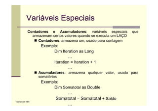 Variáveis Especiais
             Contadores e A
             C t d           Acumuladores: variáveis especiais
                                     l d          iá i         i i   que
               armazenam certos valores quando se executa um LAÇO
                  Contadores: armazena um, usado para contagem
                    Exemplo:
                          Dim Iteration as Long
                                  …
                          Iteration = Iteration + 1
                                  …
                   Acumuladores: armazena qualquer valor, usado para
                   somatórios
                    Exemplo:
                    E    l
                          Dim Somatotal as Double
                                …
                           Somatotal = Somatotal + Saldo
Tutoriais de VBA
                                …
 