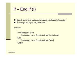 If – End If (I)

                   Esta é a maneira mais comum para manipular bifurcação
                   É análoga à f
                       ál      função se() d E
                                   ã    () do Excel
                                                  l

             Sintaxe:

                   If <Condição> then
                        [Instruções se a Condição if for Verdadeira]
                   Else
                        [Instruções se a Condição if for Falsa]
                   End If



Tutoriais de VBA
 
