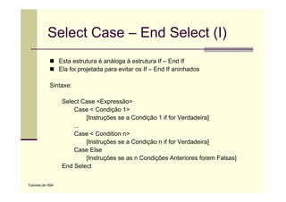 Select Case – End Select (I)
                   Esta estrutura é análoga à estrutura If – End If
                   Ela foi projetada para evitar os If – End If aninhados

             Sintaxe:

                    Select Case <Expressão>
                        Case < Condição 1>
                            [Instruções se a Condição 1 if for Verdadeira]
                        ...
                        Case < Condition n>
                            [Instruções se a Condição n if for Verdadeira]
                        Case Else
                            [Instruções se as n Condições Anteriores forem Falsas]
                    End Select

Tutoriais de VBA
 