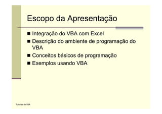 Escopo da Apresentação
                   Integração do VBA com Excel
                   Descrição do ambiente de p g
                          ç                 programação do
                                                    ç
                   VBA
                   Conceitos básicos de programação
                   Exemplos usando VBA




Tutoriais de VBA
 