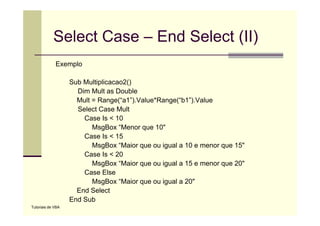 Select Case – End Select (II)
             Exemplo
             E    l

                   Sub Multiplicacao2()
                     Dim Mult as Double
                     Mult = Range(“a1”).Value*Range(“b1”).Value
                     Select Case Mult
                       Case Is < 10
                          MsgBox “Menor que 10"
                       Case Is < 15
                               s   5
                          MsgBox “Maior que ou igual a 10 e menor que 15"
                       Case Is < 20
                          MsgBox “Maior que ou igual a 15 e menor que 20"
                                   Maior                              20
                       Case Else
                          MsgBox “Maior que ou igual a 20"
                     End Select
                   End Sub
Tutoriais de VBA
 