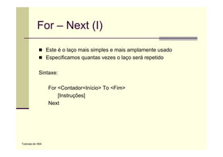 For – Next (I)

                   Este é o laço mais simples e mais amplamente usado
                   Especificamos quantas vezes o laço será repetido

             Sintaxe:

                   For <Contador=Início> To <Fim>
                       [Instruções]
                   Next




Tutoriais de VBA
 