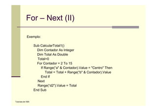 For – Next (II)

             Exemplo:

                   Sub CalcularTotal1()
                     Dim Contador As Integer
                     Dim Total As Double
                     Total=0
                     For Contador = 2 To 15
                       If Range( a & Contador) Value = "Centro" Then
                          Range(“a" Contador).Value Centro
                          Total = Total + Range(“b" & Contador).Value
                       End If
                     Next
                     Range(“d2").Value = Total
                   End Sub


Tutoriais de VBA
 