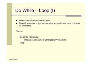 Do While – Loop (I)
                   Este é outro laço comumente usado
                   Especificamos que o laço será repetido enquanto uma certa condição
                   for
                   f verdadeira
                         d d i

             Sintaxe:

                    Do While <Condição>
                        [Instruções Enquanto a Condição for Verdadeira]
                    Loop




Tutoriais de VBA
 
