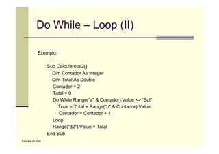 Do While – Loop (II)

             Exemplo:

                   Sub Calcularotal2()
                     Dim Contador As Integer
                     Dim Total As Double
                     Contador = 2
                     Total = 0
                     Do While Range(“a" & Contador).Value <> “Sul"
                       Total = Total + Range(“b" & Contador).Value
                        Contador Contador
                        C t d =C t d +1
                     Loop
                     Range(“d2").Value = Total
                   End Sub
Tutoriais de VBA
 