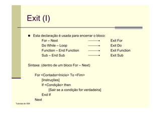 Exit (I)
                   Esta declaração é usada para encerrar o bloco:
                        For – Next                                  Exit For
                        Do While – Loop                             Exit Do
                        Function – End Function                     Exit Function
                        Sub – End Sub                               Exit Sub

             Sintaxe: (dentro de um bloco For – Next)

                    For <Contador=Inicio> To <Fim>
                        [Instruções]
                        If <Condição> then
                             [Sair se a condição for verdadeira]
                        End If
                    Next
Tutoriais de VBA
 