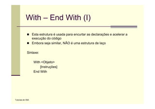 With – End With (I)
                   Esta estrutura é usada para encurtar as declarações e acelerar a
                   execução do código
                   Embora seja similar, NÃO é uma estrutura d l
                   E b        j i il                  t t    de laço

             Sintaxe:

                    With <Objeto>
                        [Instruções]
                    End With




Tutoriais de VBA
 
