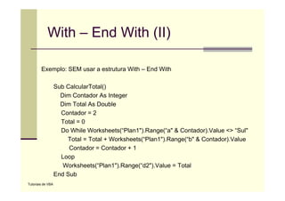 With – End With (II)

        Exemplo: SEM usar a estrutura With – End With

                   Sub CalcularTotal()
                     Dim Contador As Integer
                     Dim Total As Double
                     Contador = 2
                     Total = 0
                     Do While Worksheets(“Plan1").Range(“a" & Contador).Value <> “Sul"
                       Total = Total + Worksheets(“Plan1").Range(“b" & Contador).Value
                        Contador Contador
                        C t d =C t d +1
                     Loop
                      Worksheets(“Plan1").Range(“d2").Value = Total
                   End Sub
Tutoriais de VBA
 
