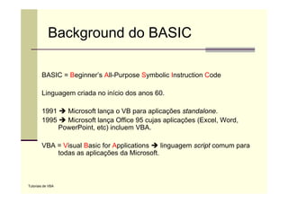 Background do BASIC

        BASIC = Beginner’s All-Purpose Symbolic Instruction Code
                  g               p     y

        Linguagem criada no início dos anos 60.

        1991         Microsoft lança o VB para aplicações standalone.
        1995         Microsoft lança Office 95 cujas aplicações (Excel, Word,
                   PowerPoint, etc) incluem VBA.

        VBA = Visual Basic for Applications   linguagem script comum para
            todas as aplicações da Microsoft.



Tutoriais de VBA
 