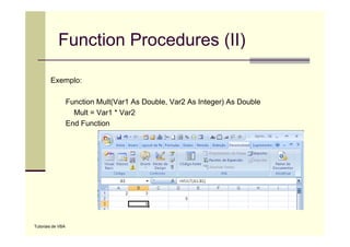 Function Procedures (II)

        Exemplo:

                   Function Mult(Var1 As Double, Var2 As Integer) As Double
                     Mult = Var1 * Var2
                   End Function




Tutoriais de VBA
 