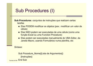 Sub Procedures (I)
          Sub Procedures: conjuntos de instruções que realizam certas
            tarefas
                Elas
                El PODEM modificar os objetos (
                                difi      bj t (pex.: modificar um valor d
                                                         difi         l de
                célula)
                Elas NÃO podem ser executadas de uma célula (como uma
                          p                                   (
                função Excel ou uma Function Procedure)
                Elas podem ser executadas manualmente do VBA Editor, da
                Janela Macro usando Formulários numa planilha etc
                        Macro,                         planilha,

          Sintaxe:

                   Sub Procedure_Nome([Lista de Argumentos])
                     [Instruções]
Tutoriais de VBA   End Sub
 