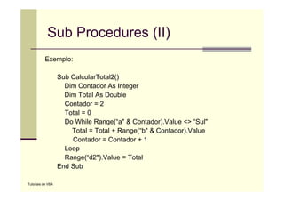 Sub Procedures (II)
          Exemplo:

                   Sub CalcularTotal2()
                     Dim Contador As Integer
                     Dim Total As Double
                     Contador = 2
                     Total = 0
                     Do While Range(“a" & Contador).Value <> “Sul"
                               Range( a                        Sul
                       Total = Total + Range(“b" & Contador).Value
                       Contador = Contador + 1
                     Loop
                     Range(“d2").Value = Total
                   End Sub

Tutoriais de VBA
 