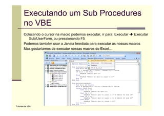 Executando um Sub Procedures
        no VBE
        Colocando o cursor na macro podemos executar, ir para: Executar Executar
           Sub/UserForm, ou pressionando F5
        Podemos também usar a Janela Imediata para executar as nossas macros
        Mas gostaríamos de executar nossas macros do Excel…




Tutoriais de VBA
 