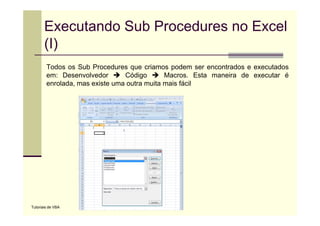 Executando Sub Procedures no Excel
       (I)
        Todos os Sub Procedures que criamos podem ser encontrados e executados
        em: Desenvolvedor       Código       Macros. Esta maneira de executar é
        enrolada, mas existe uma outra muita mais fácil




Tutoriais de VBA
 