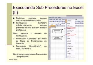Executando Sub Procedures no Excel
       (II)
             Podemos
             P d           executar
                                 t      nossas
             macros usando Formulários
             Formulários             melhoram
             substancialmente           nossas
             planilhas e dão a elas um aspecto
             profissional                        Professional
                                                 Programming
                                                    g       g
       Nota: existem 2 versões de
          Formulários:
                                                  “Amateur”
          Formulário “Completo”: no menu         Programming

          de Caixa de Ferramentas de
          Controle
          Formulário   “Simplificado”:
                           p           no
          menu Formulário

       Geralmente usaremos os Formulários
         “Simplificados”
Tutoriais de VBA
 