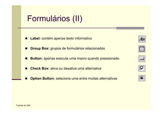 Formulários (II)

               Label: contém apenas texto informativo

               Group Box: grupos de formulários relacionados

               Button: apenas executa uma macro quando pressionado
               B tt                t                d       i   d

               Check Box: ativa ou desativa uma alternativa

               Option Button: seleciona uma entre muitas alternativas




Tutoriais de VBA
 