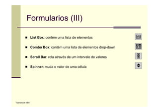 Formularios (III)

                   List Box: contém uma lista de elementos

                   Combo Box: contém uma lista de elementos drop-down

                   Scroll B rola através d um i t
                   S   ll Bar: l t é de       intervalo d valores
                                                     l de l

                   Spinner: muda o valor de uma célula




Tutoriais de VBA
 