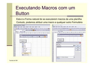 Executando Macros com um
            Button
             Esta é a Forma natural de se executarem macros de uma planilha.
             Contudo, podemos atribuir uma macro a qualquer outro Formulário




Tutoriais de VBA
 