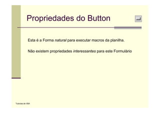 Propriedades do Button

             Esta é a Forma natural para executar macros da planilha.

             Não existem propriedades interessantes para este Formulário




Tutoriais de VBA
 