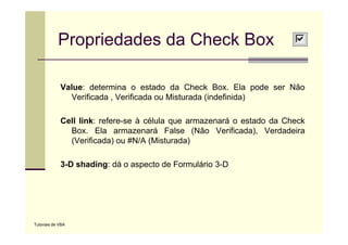 Propriedades da Check Box

             Value: determina o estado da Check Box. Ela pode ser Não
               Verificada Verificada
               V ifi d , V ifi d ou Mi t d (i d fi id )
                                      Misturada (indefinida)

             Cell link: refere-se à célula que armazenará o estado da Check
                        refere se
               Box. Ela armazenará False (Não Verificada), Verdadeira
               (Verificada) ou #N/A (Misturada)

             3-D shading: dá o aspecto de Formulário 3-D




Tutoriais de VBA
 