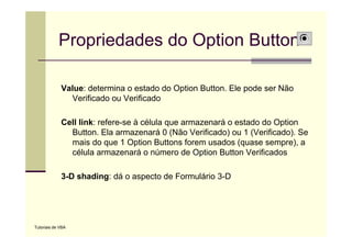 Propriedades do Option Button

             Value: determina o estado do Option Button. Ele pode ser Não
               Verificado
               V ifi d ou V ifi d
                             Verificado

             Cell link: refere-se à célula que armazenará o estado do Option
                        refere se
               Button. Ela armazenará 0 (Não Verificado) ou 1 (Verificado). Se
               mais do que 1 Option Buttons forem usados (quase sempre), a
               célula armazenará o número de Option Button Verificados

             3-D shading: dá o aspecto de Formulário 3-D
                       g         p




Tutoriais de VBA
 