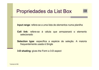 Propriedades da List Box

             Input range: refere-se a uma lista de elementos numa planilha

             Cell link: refere-se à célula que armazenará o elemento
               selecionado

             Selection type: especifica a espécie de seleção. A maioria
               frequentemente usada é Single

             3-D
             3 D shading: gives the Form a 3 D aspect
                                           3-D




Tutoriais de VBA
 