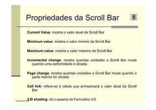 Propriedades da Scroll Bar
             Current Value: mostra o valor atual da Scroll Bar

             Minimum value: mostra o valor mínimo da Scroll Bar

             Maximum value: mostra o valor máximo da Scroll Bar

             Incremental change: mostra quantas unidades a Scroll Bar muda
                quando uma extremidade é clicada

             Page change: mostra quantas unidades a Scroll Bar muda quando a
               parte interna for clicada

             Cell link: refere-se à célula que armazenará o valor atual da Scroll
                Bar

             3-D shading: dá o aspecto de Formulário 3-D
Tutoriais de VBA
 