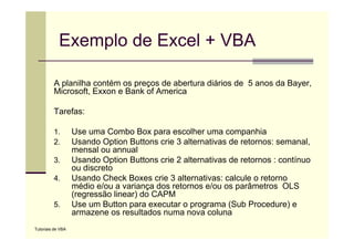 Exemplo de Excel + VBA

         A planilha contém os preços de abertura diários de 5 anos da Bayer,
         Microsoft, Exxon e Bank of America

         Tarefas:

         1.        Use uma Combo Box para escolher uma companhia
         2.        Usando Option Buttons crie 3 alternativas de retornos: semanal,
                   mensal ou annual
         3.        Usando Option Buttons crie 2 alternativas de retornos : contínuo
                   ou discreto
         4.        Usando Check Boxes crie 3 alternativas: calcule o retorno
                   médio e/ou a variança dos retornos e/ou os parâmetros OLS
                   (regressão linear) do CAPM
         5.        Use um Button para executar o programa (Sub Procedure) e
                   armazene os resultados numa nova coluna
                                      lt d                l
Tutoriais de VBA
 