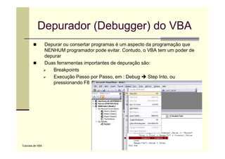 Depurador (Debugger) do VBA
                   Depurar ou consertar programas é um aspecto d programação que
                   D                t                       t da              ã
                   NENHUM programador pode evitar. Contudo, o VBA tem um poder de
                   depurar
                   Duas f
                   D    ferramentas i
                                 t importantes d d
                                          t t de depuração são:
                                                          ã ã
                      Breakpoints
                      Execução Passo por Passo, em : Debug      Step Into, ou
                      pressionando F8




Tutoriais de VBA
 