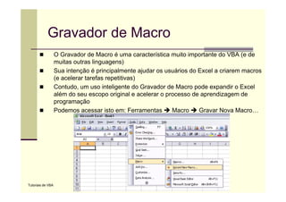 Gravador de Macro
                   O Gravador de Macro é uma característica muito importante do VBA (e de
                   muitas outras linguagens)
                   Sua intenção é principalmente ajudar os usuários do Excel a criarem macros
                   (e acelerar tarefas repetitivas)
                   Contudo, um uso inteligente do Gravador de Macro pode expandir o Excel
                   além do seu escopo original e acelerar o processo de aprendizagem de
                   programação
                   Podemos acessar isto em: Ferramentas       Macro    Gravar Nova Macro…




Tutoriais de VBA
 