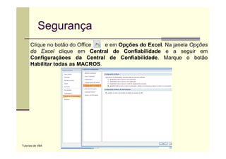 Segurança
      Clique no b tã d Offi
      Cli        botão do Office e em O õ d E
                                      Opções do Excel. N j
                                                    l Na janela O õ
                                                             l Opções
      do Excel clique em Central de Confiabilidade e a seguir em
      Configuraçãoes da Central de Confiabilidade. Marque o botão
      Habilitar todas as MACROS.




Tutoriais de VBA
 