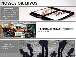 NOSSOS OBJETIVOS_
1. DISSEMINAR O
CONCEITO DO USO
DAS TECNOLOGIAS
DE CONECTIVIDADE
PARA MUDANÇA
SOCIAL




                   2. IDENTIFICAR E APOIAR EXPERIÊNCIAS
                   INOVADORAS




3. OFERECER
FERRAMENTAS E
CAPACITAÇÕES



                                                    11/29
 