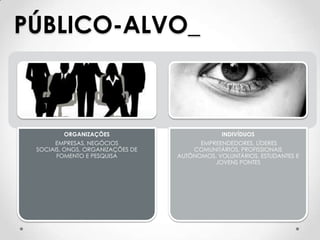 PÚBLICO-ALVO_



         ORGANIZAÇÕES                          INDIVÍDUOS
       EMPRESAS, NEGÓCIOS               EMPREENDEDORES, LÍDERES
 SOCIAIS, ONGS, ORGANIZAÇÕES DE       COMUNITÁRIOS, PROFISSIONAIS
       FOMENTO E PESQUISA         AUTÔNOMOS, VOLUNTÁRIOS, ESTUDANTES E
                                            JOVENS PONTES
 