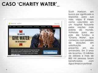 CASO ‘CHARITY WATER’_
                        Scott     Harisson,  em
                        busca por significado e
                        respostas     para   sua
                        vida, viajou 8 meses
                        como voluntário em
                        um hospital flutuante
                        pelas     nações    mais
                        pobres     do     mundo.
                        Voltando      para   seu
                        país, ele fundou a
                        ‘Charity Water’, que
                        começou com pedidos
                        de      doações      em
                        substituição           a
                        presentes      em    seu
                        aniversário. Em 3 anos
                        ele levantou 13 milhões
                        de dólares e mais de
                        800 mil pessoas foram
                        beneficiadas        com
                        água limpa e potável.
 