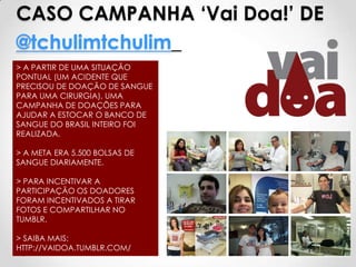 CASO CAMPANHA ‘Vai Doa!’ DE
@tchulimtchulim_
> A PARTIR DE UMA SITUAÇÃO
PONTUAL (UM ACIDENTE QUE
PRECISOU DE DOAÇÃO DE SANGUE
PARA UMA CIRURGIA), UMA
CAMPANHA DE DOAÇÕES PARA
AJUDAR A ESTOCAR O BANCO DE
SANGUE DO BRASIL INTEIRO FOI
REALIZADA.

> A META ERA 5.500 BOLSAS DE
SANGUE DIARIAMENTE.

> PARA INCENTIVAR A
PARTICIPAÇÃO OS DOADORES
FORAM INCENTIVADOS A TIRAR
FOTOS E COMPARTILHAR NO
TUMBLR.

> SAIBA MAIS:
HTTP://VAIDOA.TUMBLR.COM/
 