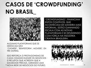 CASOS DE ‘CROWDFUNDING’
NO BRASIL_
                                   ‘CROWDFUNDING’, FINANCIAM
                                   ENTOS COLETIVOS, QUE
                                   ACONTECIAM DE MANEIRA MAIS
                                   INFORMAL, ESTÃO GANHANDO
                                   ESCALA COM AS NOVAS
                                   PLATAFORMAS E SE DIFUNDINDO
                                   COM FORÇA NA INDÚSTRIA
                                   CRIATIVA BRASILEIRA.

ALGUMAS PLATAFORMAS QUE SE
DESTACAM SÃO
‘CATARSE’, ‘BEMFEITORIA’, MOVERE’, EN
TRE OUTRAS.

ISSO REFORÇA O PROTAGONISMO DE
CADA CIDADÃO ELEGER OS NEGÓCIOS
E PROJETOS QUE ACREDITA QUE A
SOCIEDADE PRECISA, GERANDO UMA
NOVA REDE DE NEGÓCIOS DO FUTURO.
 