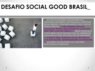 DESAFIO SOCIAL GOOD BRASIL_

             >> EM UMA PLATAFORMA ONLINE PESSOAS E
             ORGANIZAÇOES SERÃO CONVIDADAS A PARTICIPAR
             DE UM DESAFIO, COMPARTILHANDO O SEU CASO DE
             FORMA CRIATIVA >> UMA PRIMEIRA ETAPA DE
             AVALIAÇÃO TÉCNICA SELECIONARÁ OS CASOS QUE
             IRÃO PARA VOTAÇÃO PÚBLICA >> DESTA VOTAÇÃO 8
             CASOS SERÃO SELECIONADOS PARA SE APRESENTAR
             NUMA BANCA FINAL NO ÚLTIMO DIA DO SEMINÁRIO
             >> A BANCA SERÁ COMPOSTA DE UM JURI ESPECIAL
             COM INOVADORES, EMPREENDEDORES E INVESTIDORES
             >> ALI MESNO NO SEMINÁRIO UM CASO SERÁ
             SELECIONADO E PREMIADO.
 