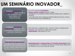UM SEMINÁRIO INOVADOR_
   EVENTO INTERATIVO E       •AO VIVO ONLINE (LIVESTREAM)
 CONECTADO, QUE OFERECE      •DIGITAL MEDIA LOUNGE (ESPAÇO PARA
                              TWITTEIROS, BLOGUEIROS ENTRE OUTROS PERFIS QUE COBREM O
    UM AMBIENTE QUE           EVENTO)
      EMPODERA OS            •CONVITE PARA QUE MODELOS EXEMPLARES DE SOCIAL GOOD
      PARTICIPANTES           COMPARTILHEM SUA EXPERIÊNCIA




   AMBIENTE DINÂMICO E
                             •DECORAÇÃO, AMBIENTAÇÃO, AUDIO E VISUAL ADEQUADOS
 AGRADÁVEL, ESTIMULANDO
                             •AGENDA COM ESPAÇO LIVRE PARA MUITO
 CONVERSAS INTERESSANTES E    NETWORKING, INICIANDO AS 13H
    NOVOS CONTATOS




   AGENDA INSPIRADA NO
  PROCESSO DE INOVAÇÃO
                             •EMPREEDEDORES E FORMADORES DE OPINIÕES BRASILEIROS IRÃO
 COMBINANDO MOMENTOS
                              GARANTIR QUE O CONCEITO DE SOCIAL GOOD SEJA DESTILADO
PREVISTOS PARA INSPIRAÇÃO     NA PRÁTICA E AO ALCANCE DE TODOS
E PARA OBTER FERRAMENTAS
 PRÁTICAS PARA SUA AÇÃO
 