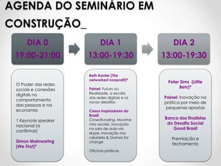 AGENDA DO SEMINÁRIO EM
CONSTRUÇÃO_
      DIA 0                 DIA 1                   DIA 2
 19:00-21:00          13:00-19:30               13:00-19:30

                      Beth Kanter (The
                      networked nonprofit)*
                                                 Peter Sims (Little
 O Poder das redes
                      Painel: Futuro ou               Bets)*
 sociais e conexões
 digitais no          Realidade, a escala
                      das redes digitais e os   Painel: Inovação na
 comportamento        novos desafios            prática por meio de
 das pessoas e na
                                                 pequenas apostas
 economia             Casos inspiradores do
                      Brasil:
                      Crowdfunding, Movime      Banca dos finalistas
 1 Keynote speaker
                      ntos sociais, Inovação     do Desafio Social
 nacional (a
                      na sala de aula via          Good Brasil
 confirmar)           skype, Inovação nos
                      celulares & Games for        Premiação e
 Simon Mainwaring     change
                                                   fechamento
 (We First)*
                      Oficinas práticas
 
