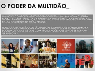 O PODER DA MULTIDÃO_
UM NOVO COMPORTAMENTO É GERADO E ESTIMULA UMA NOVA CULTURA
DIGITAL, EM QUE LIDERANÇA E PODER SÃO COMPARTILHADOS POIS ESTÃO NA
PONTA DOS DEDOS DE CADA PESSOA.

HOJE, OS GRANDES ÍDOLOS SÃO PESSOAS COMUNS QUE TRANSFORMAM A
SOCIEDADE TODOS OS DIAS COM MICRO AÇÕES QUE JUNTAS SE TORNAM
GRANDIOSAS.
 