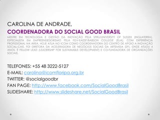 CAROLINA DE ANDRADE,
COORDENADORA DO SOCIAL GOOD BRASIL
MESTRE EM TECNOLOGIA E GESTÃO DA INOVAÇÃO PELA SPRU/UNIVERSITY OF SUSSEX (INGLATERRA).
ESPECIALISTA EM EMPREENDEDORISMO PELA FGV-EAESP/BABSON COLLEGE (EUA), COM EXPERIÊNCIA
PROFISSIONAL NA ÁREA. HOJE ATUA NO ICOM COMO COORDENADORA DO CENTRO DE APOIO A INOVAÇÃO
SOCIAL-CAIS. FOI DIRETORA DA ACELERADORA DE NEGÓCIOS SOCIAIS DA ARTEMISIA (SP), ONDE ATUOU 4
ANOS. É FELLOW LEAD (LEADERSHIP FOR SUSTAINABLE DEVELOPMENT) E CO-FUNDADORA DE ORGANIZAÇÕES
SOCIAIS.




TELEFONES: +55 48 3222-5127
E-MAIL: carolina@icomfloripa.org.br
TWITTER: @socialgoodbr
FAN PAGE: http://www.facebook.com/SocialGoodBrasil
SLIDESHARE: http://www.slideshare.net/SocialGoodBrasil
 