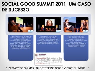 SOCIAL GOOD SUMMIT 2011, UM CASO
DE SUCESSO_




  4 DIAS DE EVENTO EM NOVA YORK       ENQUANTO 1700 PESSOAS            ESTAVAM PRESENTES TONY
   QUE REUNIU UMA COMUNIDADE         PARTICIPARAM AO VIDO DA          BATES, CEO DO SKYPE; TED
        DINÂMICA DE LÍDERES         PLATÉIA, 110597 PESSOAS DO          TURNER, PRESIDENTE DA
   MUNDIAIS, INOVADORES, MENTES   MUNDO TODO PARTICIPARAM VIA      FUNDAÇÃO DAS NAÇÕES UNIDAS
        INFLUENTES E ATIVISTAS      LIVESTREAM. FORAM MAIS DE              E DR. MUHAMMAD
   APAIXONADOS PARA DISCUTIR O    45000 TWEETS DURANTE O EVENTO.    YUNUS, FUNDADOR DO BANCO
   POTENCIAL DAS NOVAS MÍDIAS E                                       ‘GRAMEEN’, ENTRE OUTRAS
   TECNOLOGIAS PARA TORNAR O                                           LIDERANÇAS DO CAMPO.
     MUNDO UM LUGAR MELHOR.




  PROMOVIDO POR MASHABLE, 92Y E FUNDAÇÃO DAS NAÇÕES UNIDAS
 